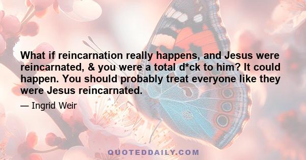 What if reincarnation really happens, and Jesus were reincarnated, & you were a total d*ck to him? It could happen. You should probably treat everyone like they were Jesus reincarnated.