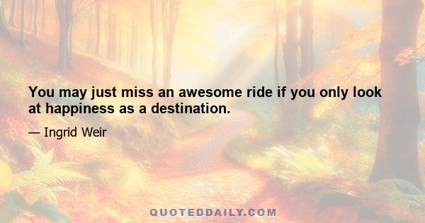 You may just miss an awesome ride if you only look at happiness as a destination.