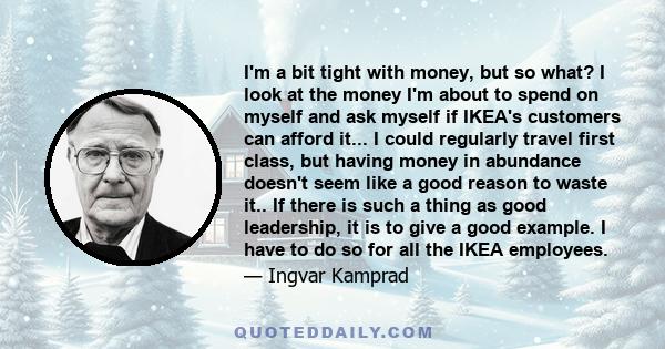 I'm a bit tight with money, but so what? I look at the money I'm about to spend on myself and ask myself if IKEA's customers can afford it... I could regularly travel first class, but having money in abundance doesn't