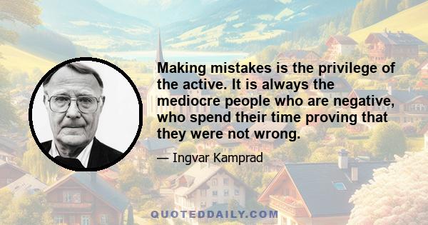 Making mistakes is the privilege of the active. It is always the mediocre people who are negative, who spend their time proving that they were not wrong.