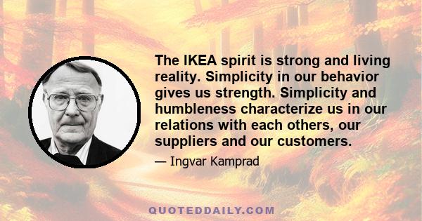 The IKEA spirit is strong and living reality. Simplicity in our behavior gives us strength. Simplicity and humbleness characterize us in our relations with each others, our suppliers and our customers.