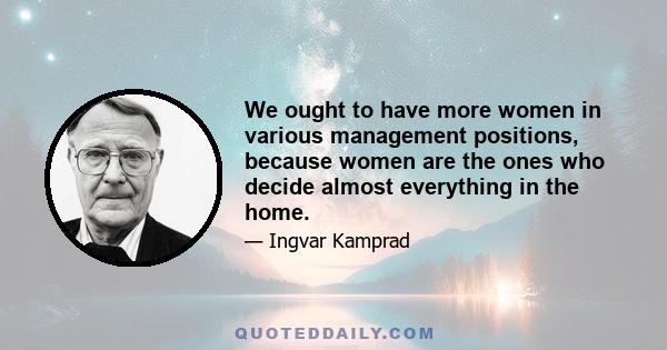 We ought to have more women in various management positions, because women are the ones who decide almost everything in the home.