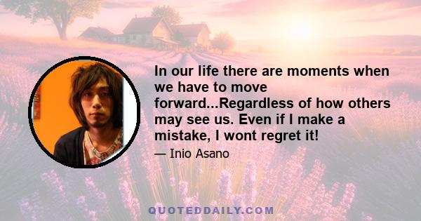 In our life there are moments when we have to move forward...Regardless of how others may see us. Even if I make a mistake, I wont regret it!