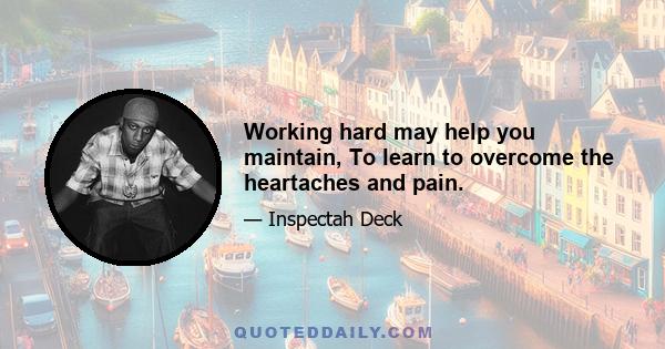 Working hard may help you maintain, To learn to overcome the heartaches and pain.