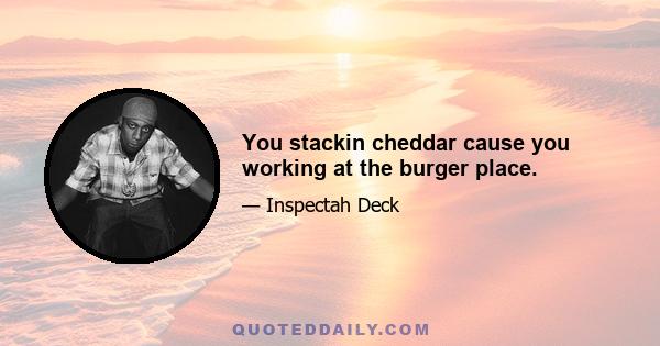 You stackin cheddar cause you working at the burger place.