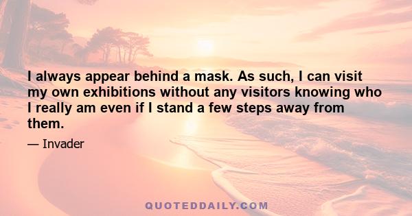 I always appear behind a mask. As such, I can visit my own exhibitions without any visitors knowing who I really am even if I stand a few steps away from them.