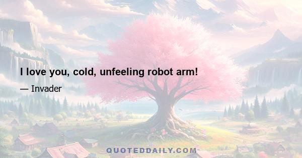 I love you, cold, unfeeling robot arm!