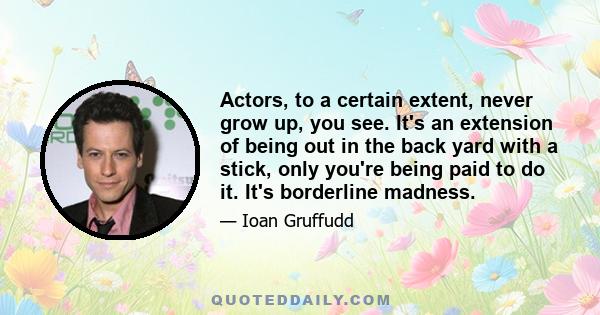 Actors, to a certain extent, never grow up, you see. It's an extension of being out in the back yard with a stick, only you're being paid to do it. It's borderline madness.