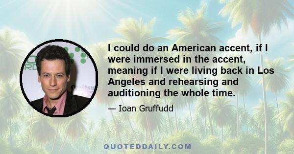 I could do an American accent, if I were immersed in the accent, meaning if I were living back in Los Angeles and rehearsing and auditioning the whole time.