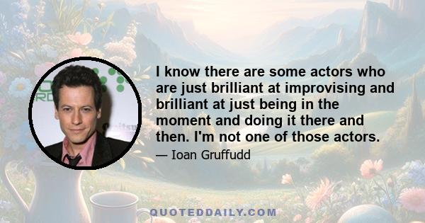 I know there are some actors who are just brilliant at improvising and brilliant at just being in the moment and doing it there and then. I'm not one of those actors.
