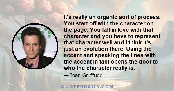 It's really an organic sort of process. You start off with the character on the page. You fall in love with that character and you have to represent that character well and I think it's just an evolution there. Using