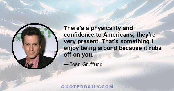 There's a physicality and confidence to Americans; they're very present. That's something I enjoy being around because it rubs off on you.