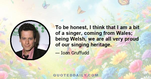 To be honest, I think that I am a bit of a singer, coming from Wales; being Welsh, we are all very proud of our singing heritage.