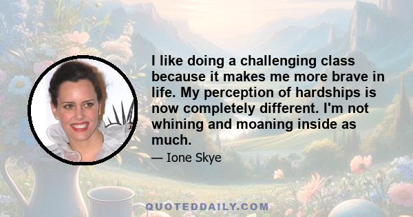 I like doing a challenging class because it makes me more brave in life. My perception of hardships is now completely different. I'm not whining and moaning inside as much.