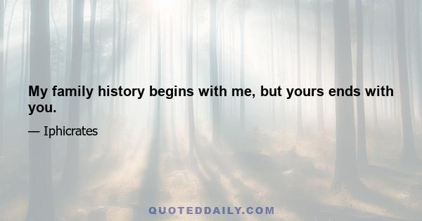 My family history begins with me, but yours ends with you.