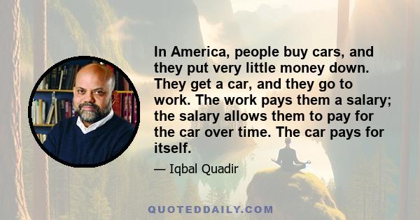 In America, people buy cars, and they put very little money down. They get a car, and they go to work. The work pays them a salary; the salary allows them to pay for the car over time. The car pays for itself.