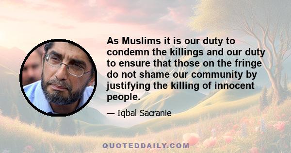 As Muslims it is our duty to condemn the killings and our duty to ensure that those on the fringe do not shame our community by justifying the killing of innocent people.