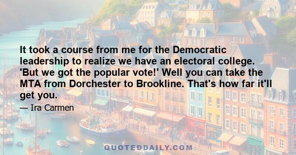 It took a course from me for the Democratic leadership to realize we have an electoral college. 'But we got the popular vote!' Well you can take the MTA from Dorchester to Brookline. That's how far it'll get you.