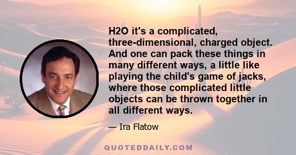 H2O it's a complicated, three-dimensional, charged object. And one can pack these things in many different ways, a little like playing the child's game of jacks, where those complicated little objects can be thrown