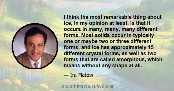 I think the most remarkable thing about ice, in my opinion at least, is that it occurs in many, many, many different forms. Most solids occur in typically one or maybe two or three different forms, and ice has