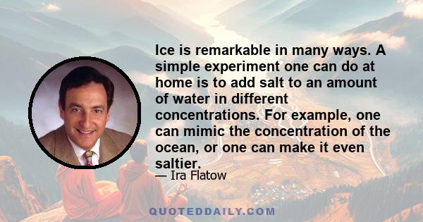 Ice is remarkable in many ways. A simple experiment one can do at home is to add salt to an amount of water in different concentrations. For example, one can mimic the concentration of the ocean, or one can make it even 