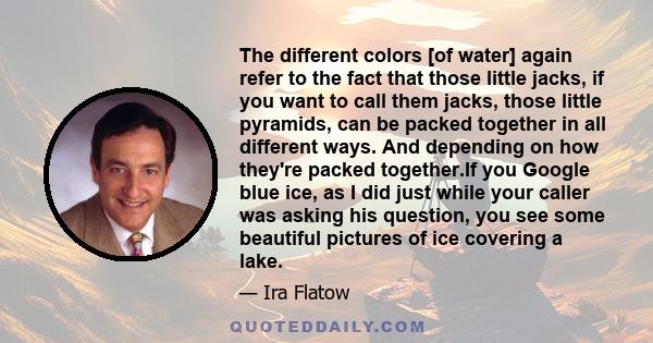 The different colors [of water] again refer to the fact that those little jacks, if you want to call them jacks, those little pyramids, can be packed together in all different ways. And depending on how they're packed
