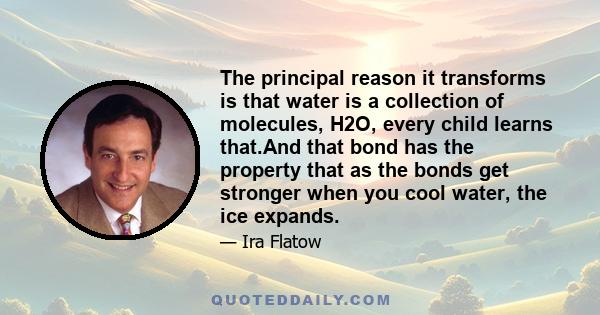 The principal reason it transforms is that water is a collection of molecules, H2O, every child learns that.And that bond has the property that as the bonds get stronger when you cool water, the ice expands.