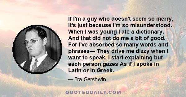 If I'm a guy who doesn't seem so merry, It's just because I'm so misunderstood. When I was young I ate a dictionary, And that did not do me a bit of good. For I've absorbed so many words and phrases— They drive me dizzy 