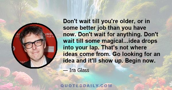 Don't wait till you're older, or in some better job than you have now. Don't wait for anything. Don't wait till some magical...idea drops into your lap. That's not where ideas come from. Go looking for an idea and it'll 