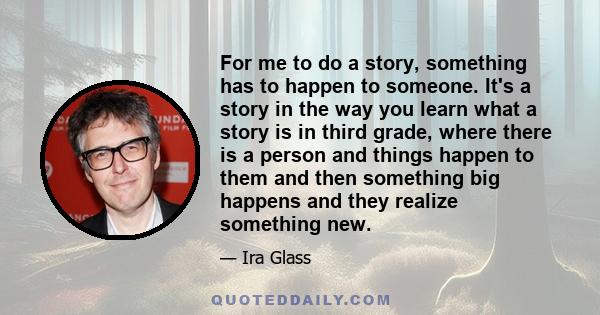 For me to do a story, something has to happen to someone. It's a story in the way you learn what a story is in third grade, where there is a person and things happen to them and then something big happens and they