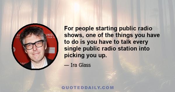 For people starting public radio shows, one of the things you have to do is you have to talk every single public radio station into picking you up.