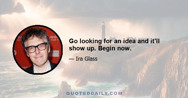 Go looking for an idea and it'll show up. Begin now.