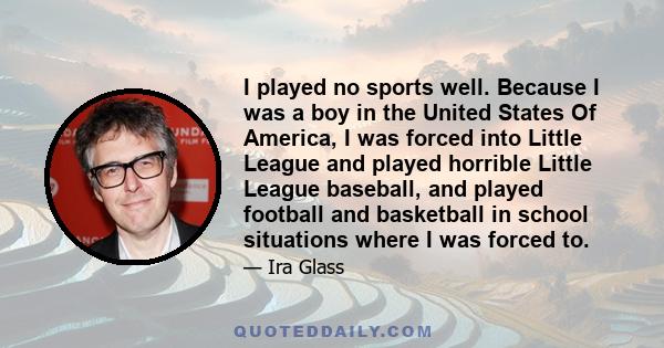 I played no sports well. Because I was a boy in the United States Of America, I was forced into Little League and played horrible Little League baseball, and played football and basketball in school situations where I