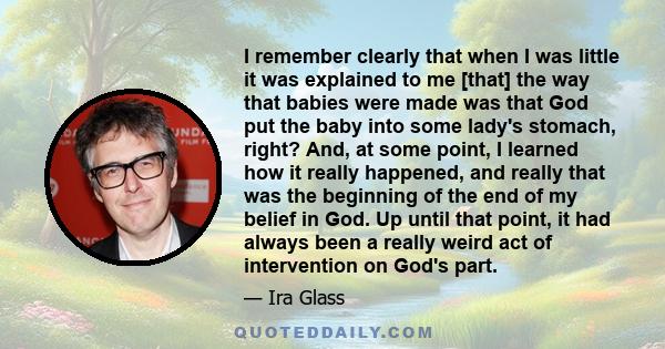 I remember clearly that when I was little it was explained to me [that] the way that babies were made was that God put the baby into some lady's stomach, right? And, at some point, I learned how it really happened, and