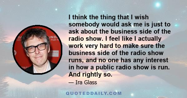 I think the thing that I wish somebody would ask me is just to ask about the business side of the radio show. I feel like I actually work very hard to make sure the business side of the radio show runs, and no one has