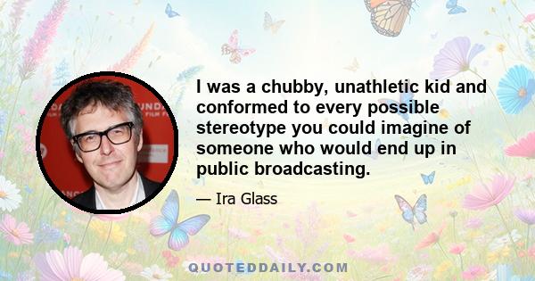 I was a chubby, unathletic kid and conformed to every possible stereotype you could imagine of someone who would end up in public broadcasting.