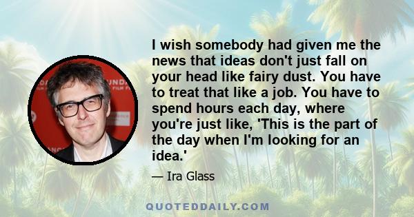 I wish somebody had given me the news that ideas don't just fall on your head like fairy dust. You have to treat that like a job. You have to spend hours each day, where you're just like, 'This is the part of the day