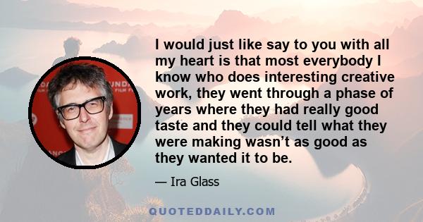 I would just like say to you with all my heart is that most everybody I know who does interesting creative work, they went through a phase of years where they had really good taste and they could tell what they were