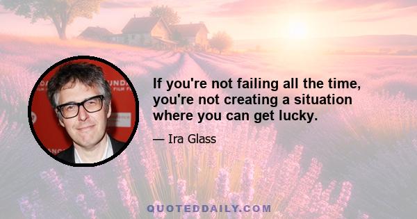 If you're not failing all the time, you're not creating a situation where you can get lucky.