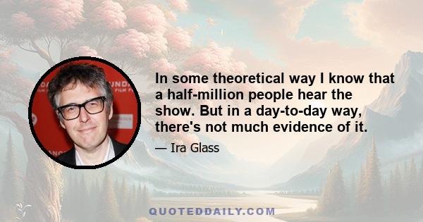 In some theoretical way I know that a half-million people hear the show. But in a day-to-day way, there's not much evidence of it.