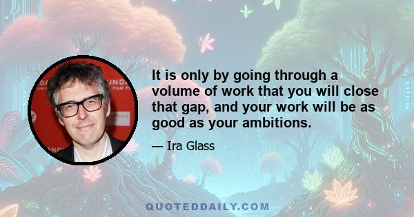 It is only by going through a volume of work that you will close that gap, and your work will be as good as your ambitions.