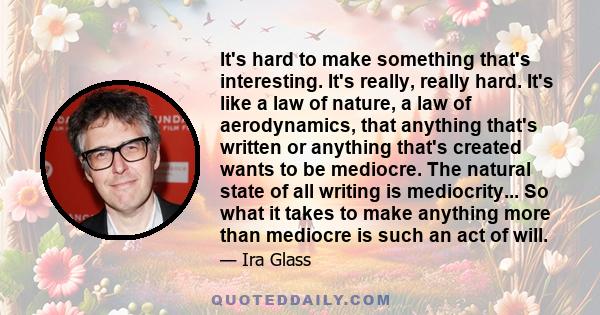 It's hard to make something that's interesting. It's really, really hard. It's like a law of nature, a law of aerodynamics, that anything that's written or anything that's created wants to be mediocre. The natural state 