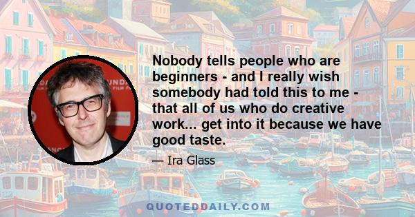 Nobody tells people who are beginners - and I really wish somebody had told this to me - that all of us who do creative work... get into it because we have good taste.