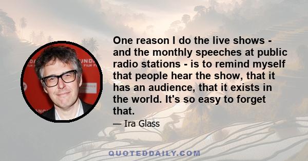 One reason I do the live shows - and the monthly speeches at public radio stations - is to remind myself that people hear the show, that it has an audience, that it exists in the world. It's so easy to forget that.