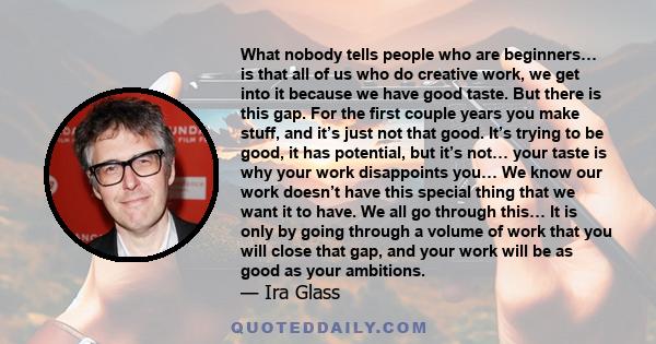 What nobody tells people who are beginners… is that all of us who do creative work, we get into it because we have good taste. But there is this gap. For the first couple years you make stuff, and it’s just not that