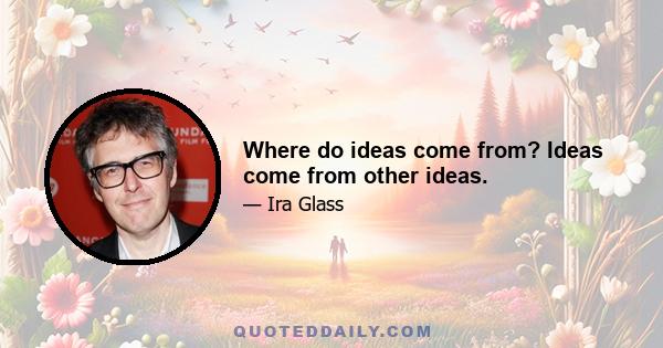 Where do ideas come from? Ideas come from other ideas.