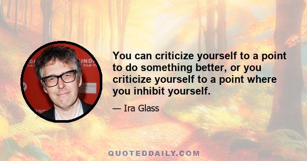 You can criticize yourself to a point to do something better, or you criticize yourself to a point where you inhibit yourself.