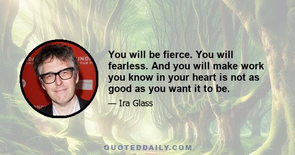 You will be fierce. You will fearless. And you will make work you know in your heart is not as good as you want it to be.