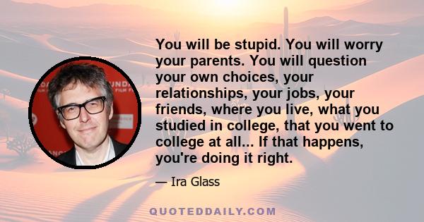 You will be stupid. You will worry your parents. You will question your own choices, your relationships, your jobs, your friends, where you live, what you studied in college, that you went to college at all... If that