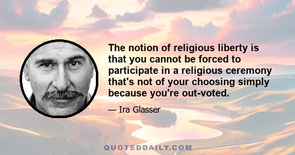 The notion of religious liberty is that you cannot be forced to participate in a religious ceremony that's not of your choosing simply because you're out-voted.